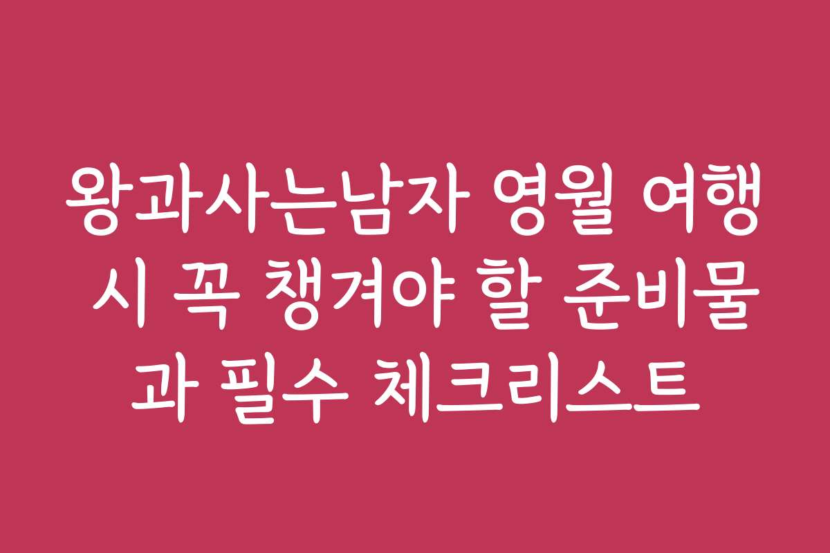 왕과사는남자 영월 여행 시 꼭 챙겨야 할 준비물과 필수 체크리스트