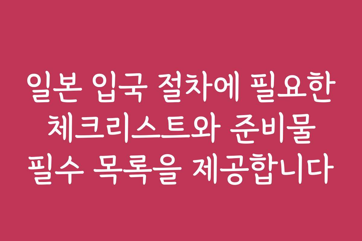 일본 입국 절차에 필요한 체크리스트와 준비물 필수 목록을 제공합니다