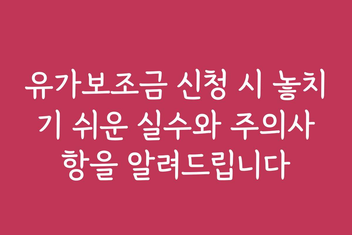 유가보조금 신청 시 놓치기 쉬운 실수와 주의사항을 알려드립니다