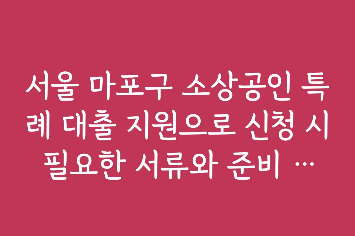 서울 마포구 소상공인 특례 대출 지원으로 신청 시 필요한 서류와 준비 팁을 알려드려요