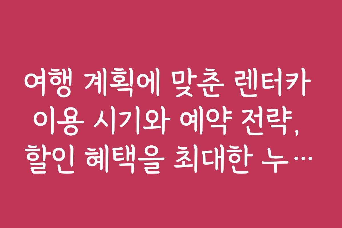 여행 계획에 맞춘 렌터카 이용 시기와 예약 전략, 할인 혜택을 최대한 누리는 법