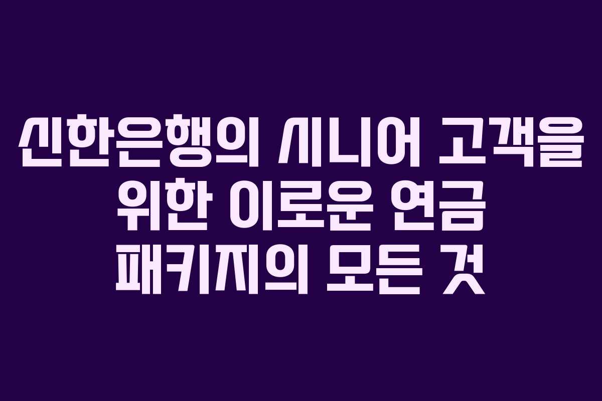 신한은행의 시니어 고객을 위한 이로운 연금 패키지의 모든 것