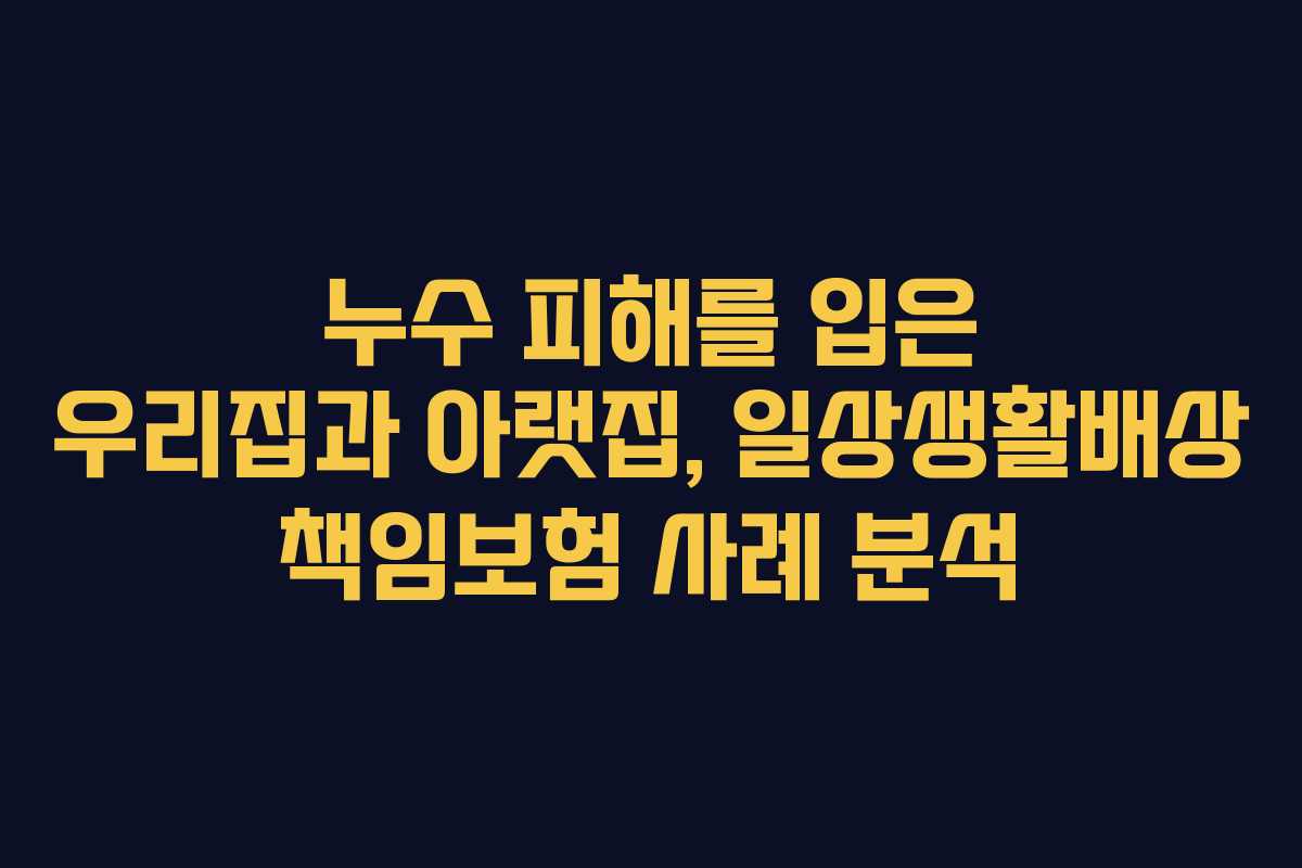 누수 피해를 입은 우리집과 아랫집, 일상생활배상 책임보험 사례 분석