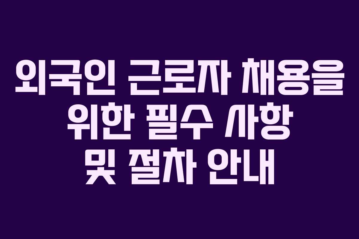 외국인 근로자 채용을 위한 필수 사항 및 절차 안내