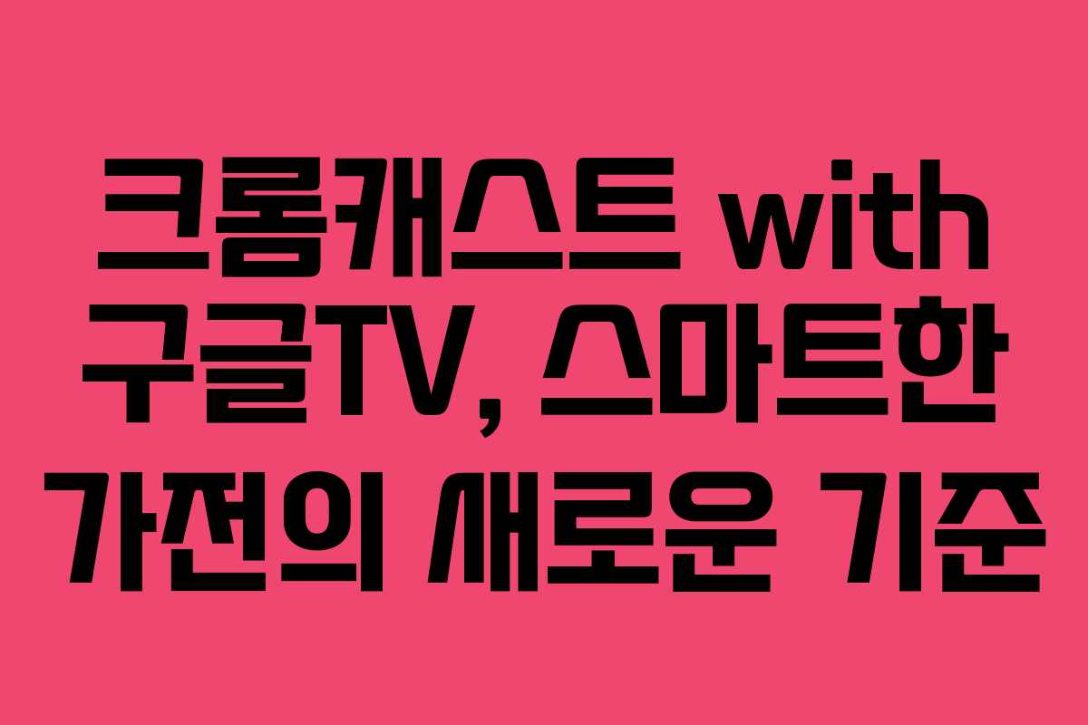 크롬캐스트 with 구글TV, 스마트한 가전의 새로운 기준