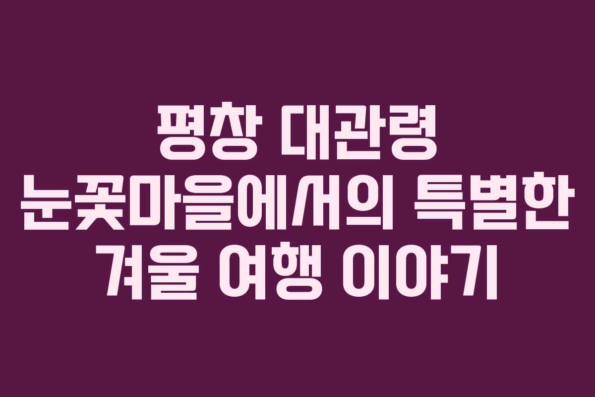 평창 대관령 눈꽃마을에서의 특별한 겨울 여행 이야기