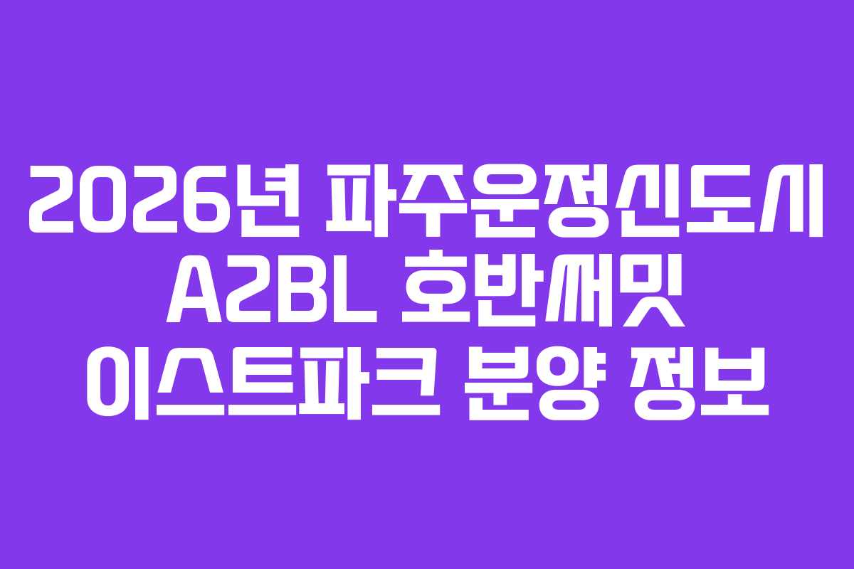 2026년 파주운정신도시 A2BL 호반써밋 이스트파크 분양 정보
