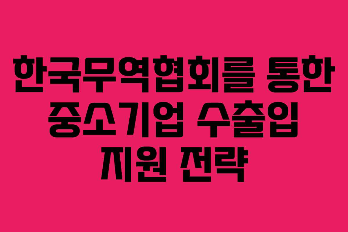 한국무역협회를 통한 중소기업 수출입 지원 전략