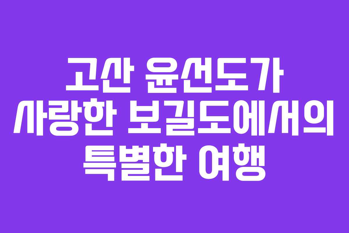 고산 윤선도가 사랑한 보길도에서의 특별한 여행