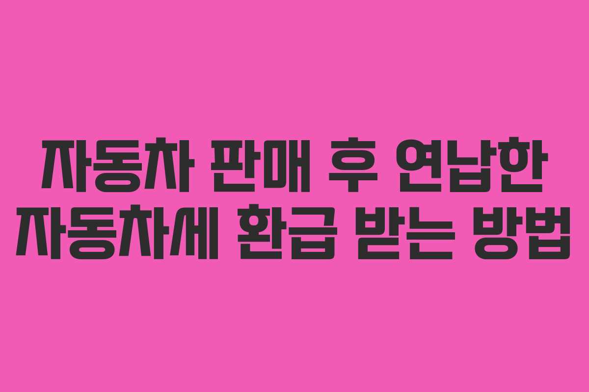 자동차 판매 후 연납한 자동차세 환급 받는 방법 자동차 판매 후 연납한 자동차세 환급 받는 방법