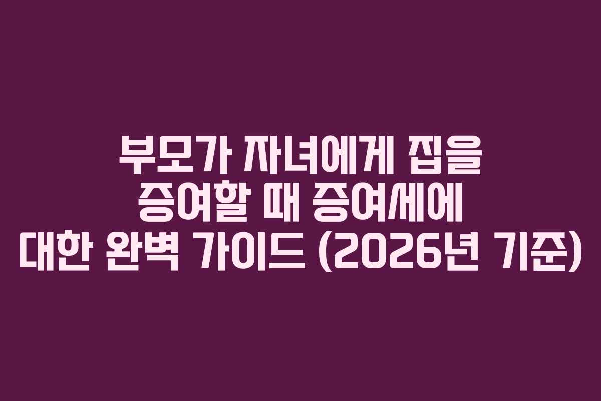 부모가 자녀에게 집을 증여할 때 증여세에 대한 완벽 가이드 (2026년 기준)
