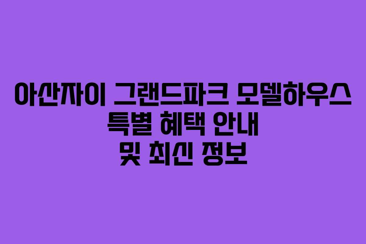 아산자이 그랜드파크 모델하우스 특별 혜택 안내 및 최신 정보