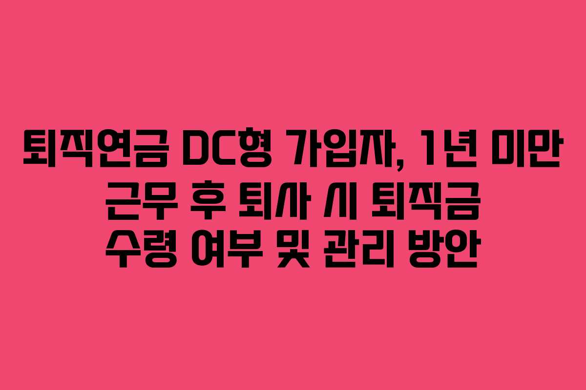 퇴직연금 DC형 가입자, 1년 미만 근무 후 퇴사 시 퇴직금 수령 여부 및 관리 방안