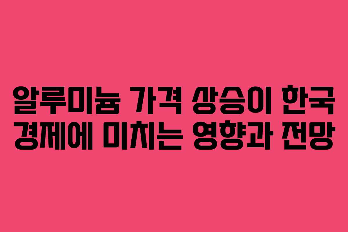 알루미늄 가격 상승이 한국 경제에 미치는 영향과 전망