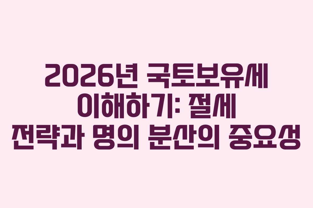 2026년 국토보유세 이해하기: 절세 전략과 명의 분산의 중요성 2026년 국토보유세 이해하기: 절세 전략과 명의 분산의 중요성