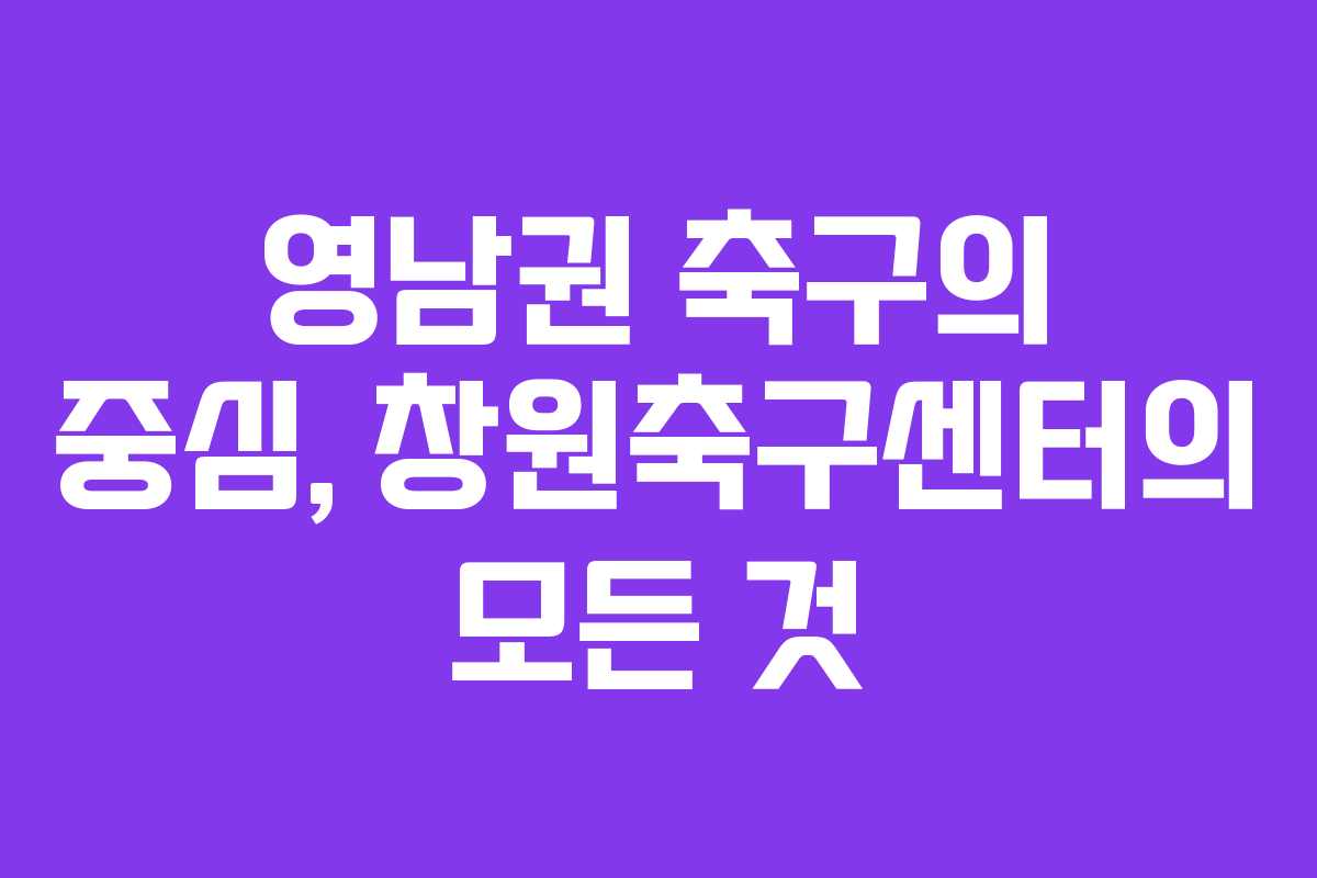영남권 축구의 중심, 창원축구센터의 모든 것 영남권 축구의 중심, 창원축구센터의 모든 것