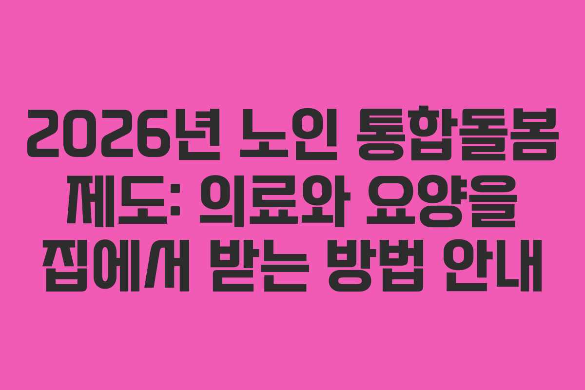 2026년 노인 통합돌봄 제도: 의료와 요양을 집에서 받는 방법 안내