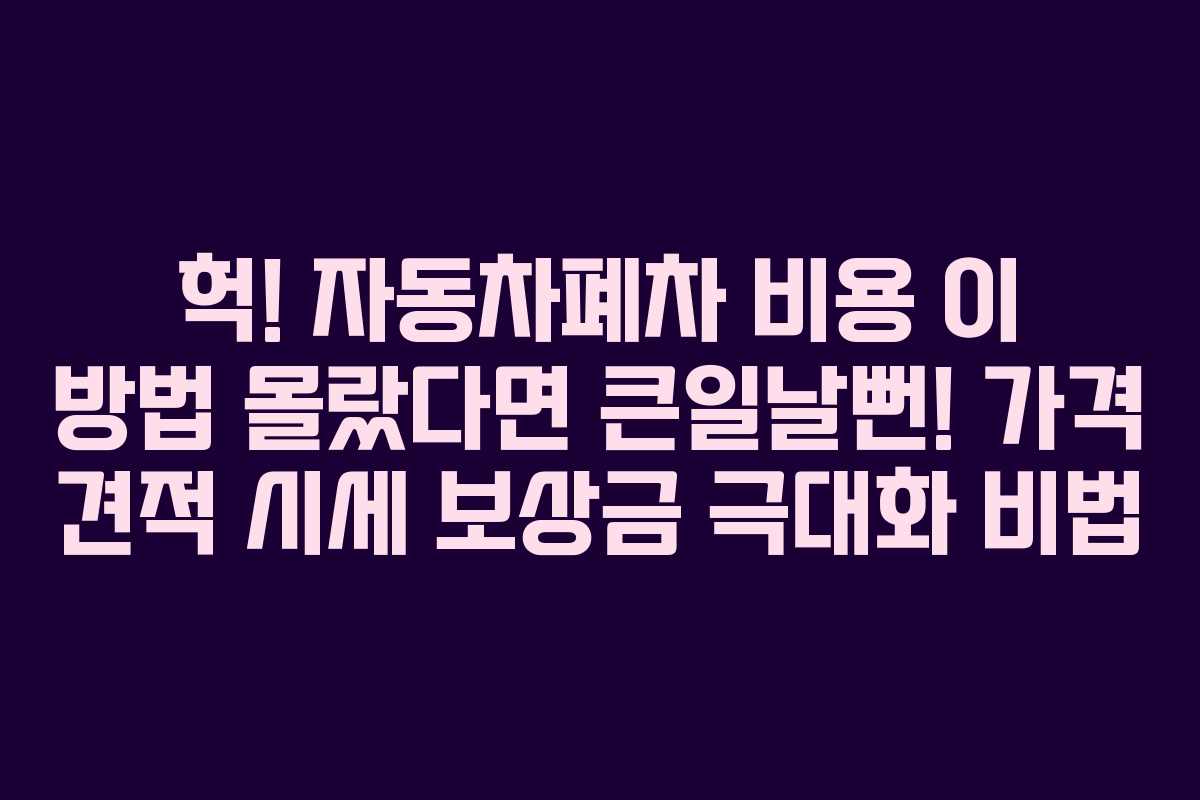 헉! 자동차폐차 비용 이 방법 몰랐다면 큰일날뻔! 가격 견적 시세 보상금 극대화 비법