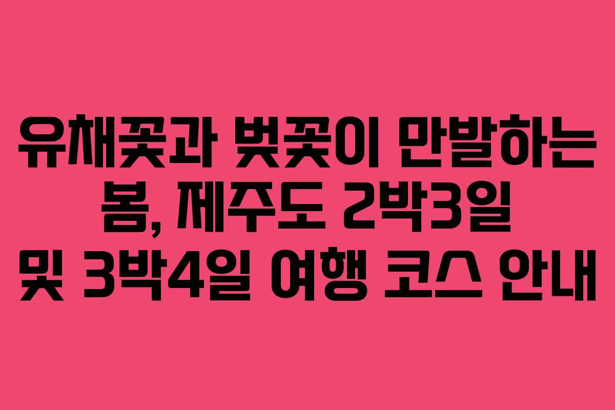 유채꽃과 벚꽃이 만발하는 봄, 제주도 2박3일 및 3박4일 여행 코스 안내