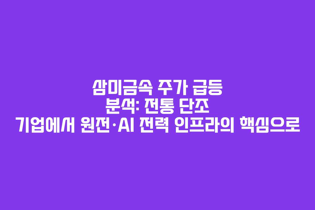 삼미금속 주가 급등 분석: 전통 단조 기업에서 원전·AI 전력 인프라의 핵심으로 삼미금속 주가 급등 분석: 전통 단조 기업에서 원전·AI 전력 인프라의 핵심으로