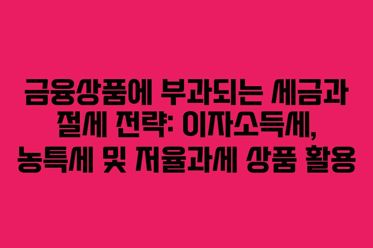 금융상품에 부과되는 세금과 절세 전략: 이자소득세, 농특세 및 저율과세 상품 활용