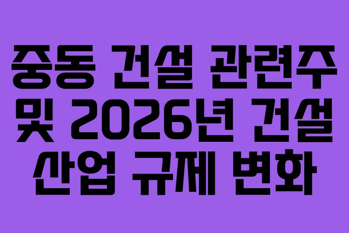 중동 건설 관련주 및 2026년 건설 산업 규제 변화
