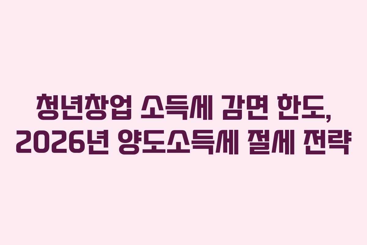 청년창업 소득세 감면 한도, 2026년 양도소득세 절세 전략