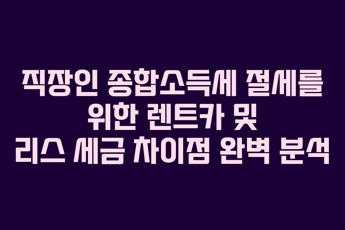직장인 종합소득세 절세를 위한 렌트카 및 리스 세금 차이점 완벽 분석