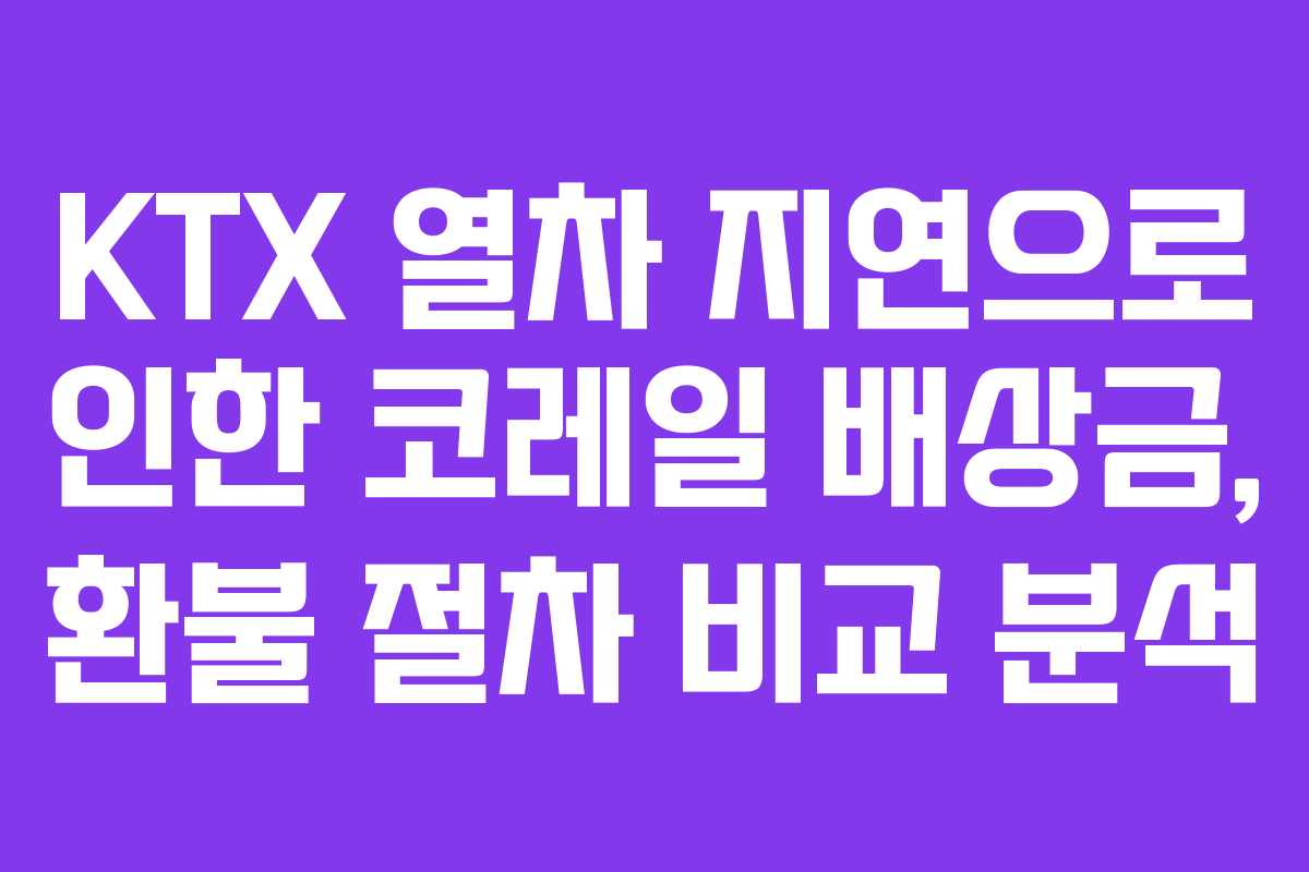 KTX 열차 지연으로 인한 코레일 배상금, 환불 절차 비교 분석