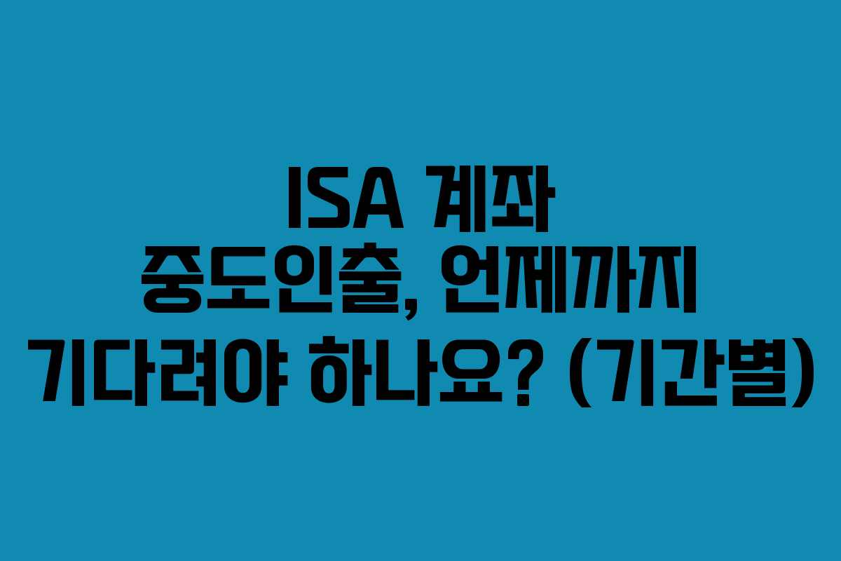 ISA 계좌 중도인출, 언제까지 기다려야 하나요? (기간별)