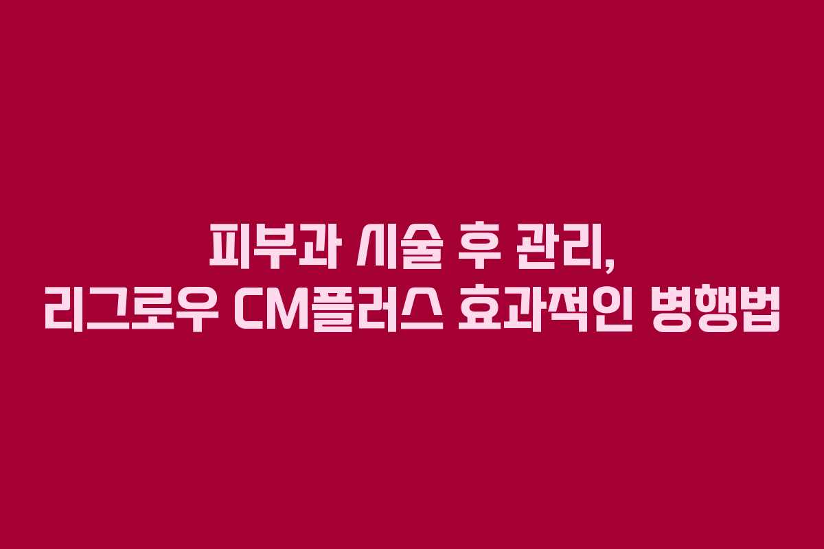 피부과 시술 후 관리, 리그로우 CM플러스 효과적인 병행법