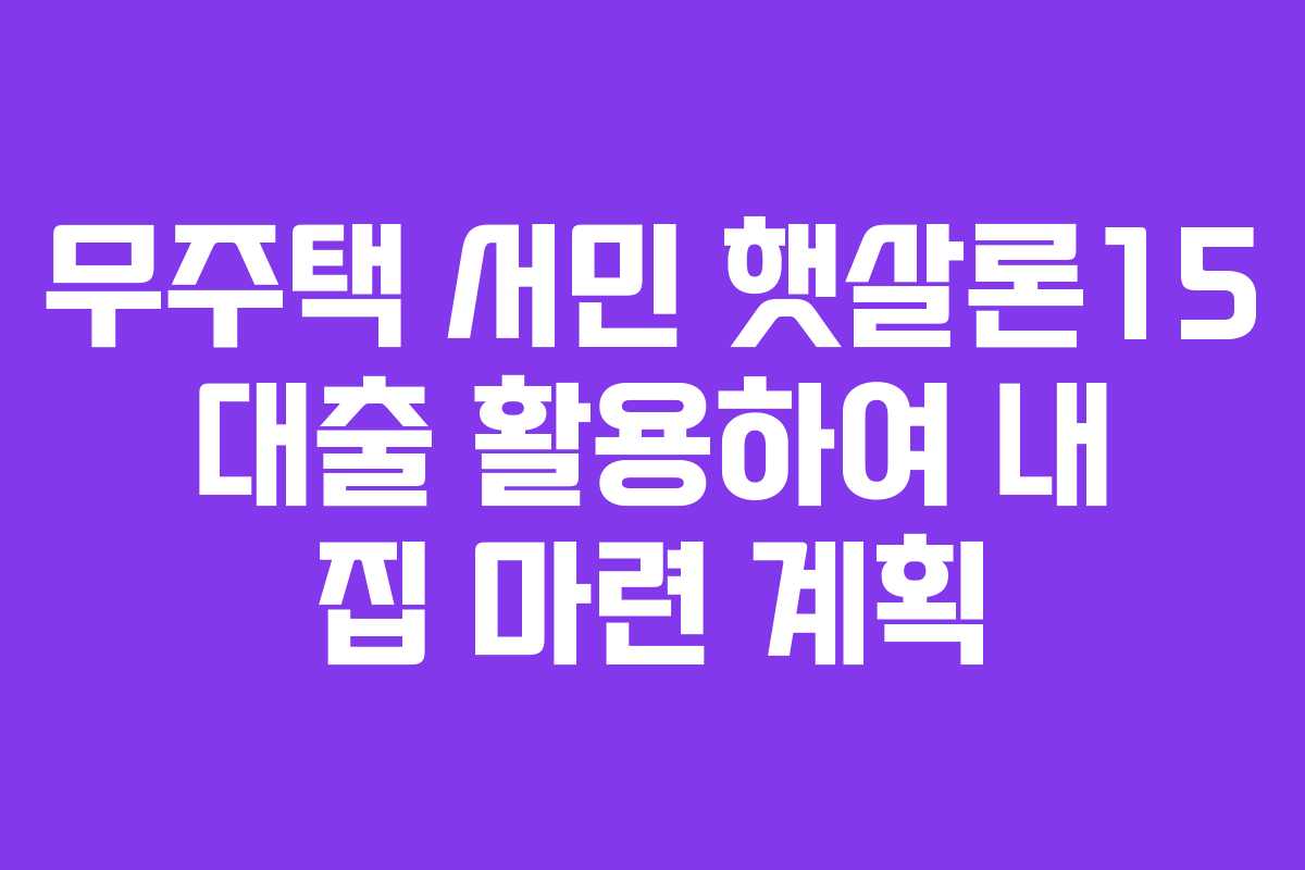 무주택 서민 햇살론15 대출 활용하여 내 집 마련 계획